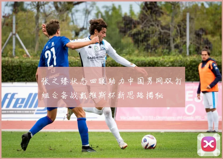 张之臻状态回暖助力中国男网双打组合备战戴维斯杯新思路揭秘