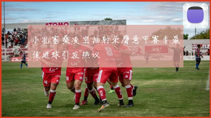 小孔塞桑凌空抽射荣膺意甲赛季最佳进球引发热议